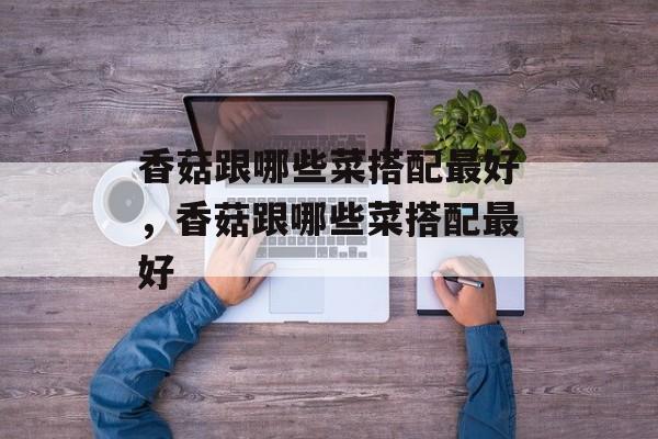 香菇跟哪些菜搭配最好，香菇跟哪些菜搭配最好-第1张图片-