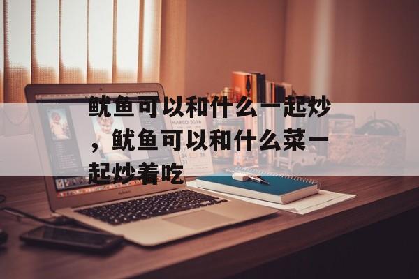 鱿鱼可以和什么一起炒，鱿鱼可以和什么菜一起炒着吃-第1张图片-