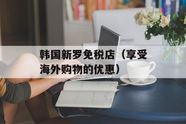 韩国新罗免税店（享受海外购物的优惠）-第1张图片-