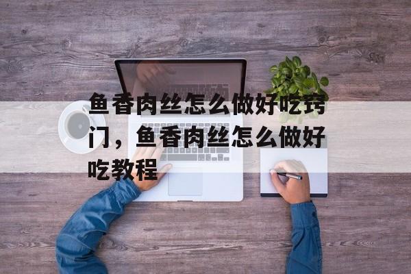 鱼香肉丝怎么做好吃窍门，鱼香肉丝怎么做好吃教程-第1张图片-