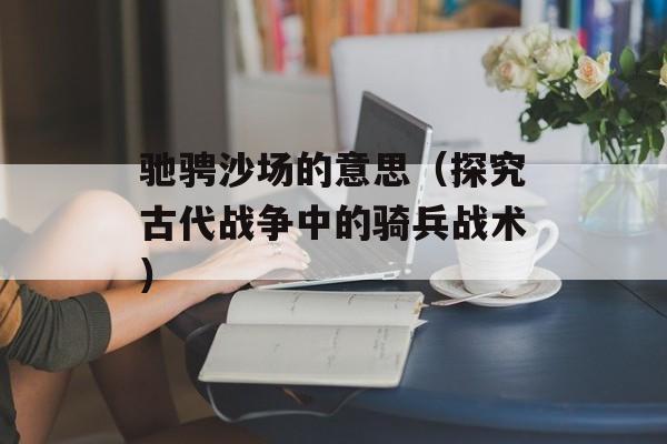 驰骋沙场的意思（探究古代战争中的骑兵战术）-第1张图片-
