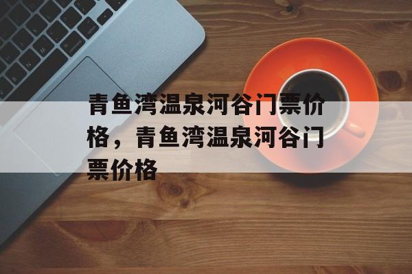 青鱼湾温泉河谷门票价格，青鱼湾温泉河谷门票价格-第1张图片-