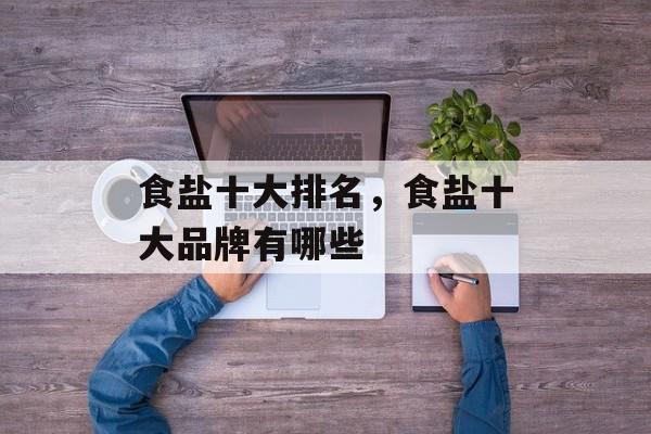 食盐十大排名，食盐十大品牌有哪些-第1张图片-