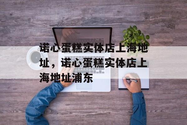 诺心蛋糕实体店上海地址，诺心蛋糕实体店上海地址浦东-第1张图片-