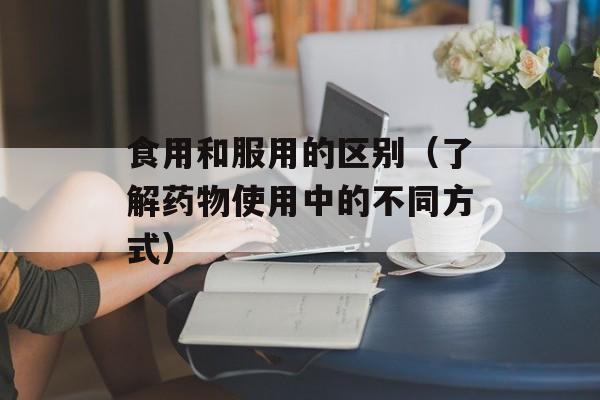 食用和服用的区别（了解药物使用中的不同方式）-第1张图片-