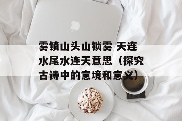 雾锁山头山锁雾 天连水尾水连天意思（探究古诗中的意境和意义）-第1张图片-