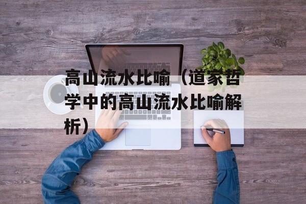 高山流水比喻（道家哲学中的高山流水比喻解析）-第1张图片-