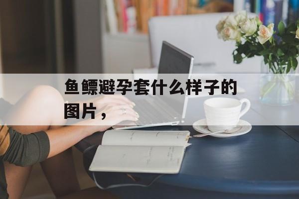 鱼鳔避孕套什么样子的图片，-第1张图片-