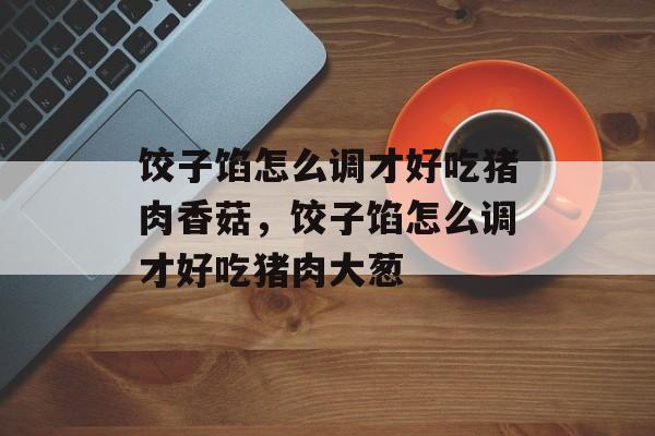 饺子馅怎么调才好吃猪肉香菇，饺子馅怎么调才好吃猪肉大葱-第1张图片-