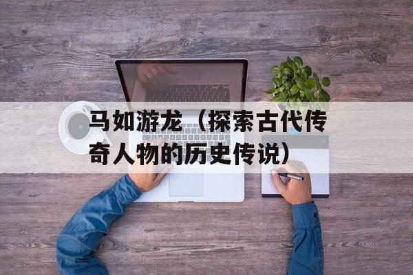 马如游龙（探索古代传奇人物的历史传说）-第1张图片-