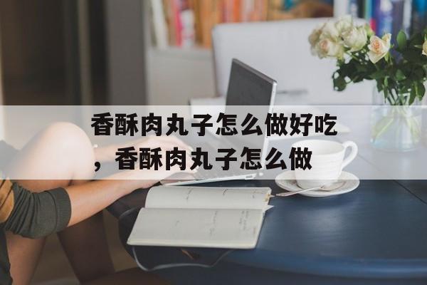 香酥肉丸子怎么做好吃，香酥肉丸子怎么做-第1张图片-