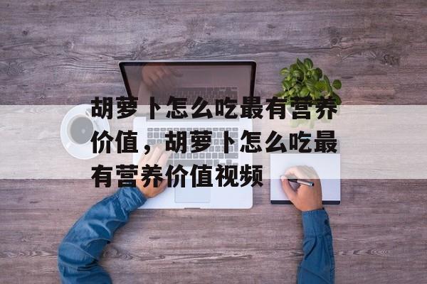 胡萝卜怎么吃最有营养价值，胡萝卜怎么吃最有营养价值视频-第1张图片-