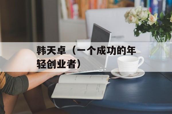 韩天卓（一个成功的年轻创业者）-第1张图片-