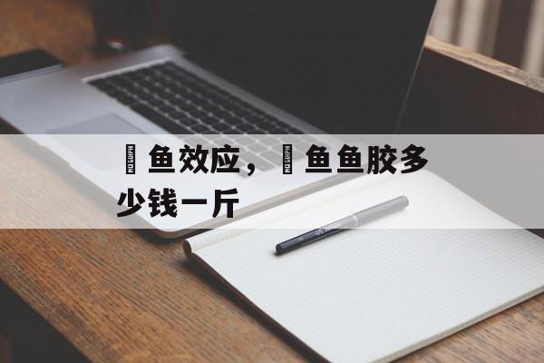 鮸鱼效应，鮸鱼鱼胶多少钱一斤-第1张图片-