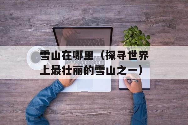 雪山在哪里（探寻世界上最壮丽的雪山之一）-第1张图片-