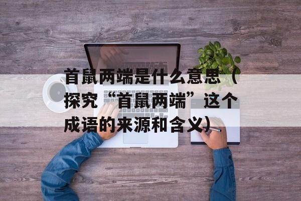 首鼠两端是什么意思（探究“首鼠两端”这个成语的来源和含义）-第1张图片-