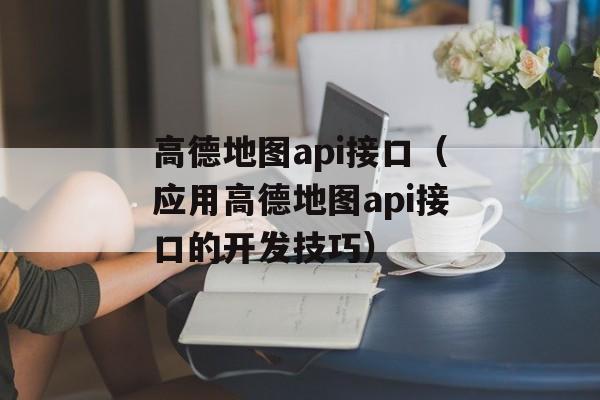 高德地图api接口（应用高德地图api接口的开发技巧）-第1张图片-