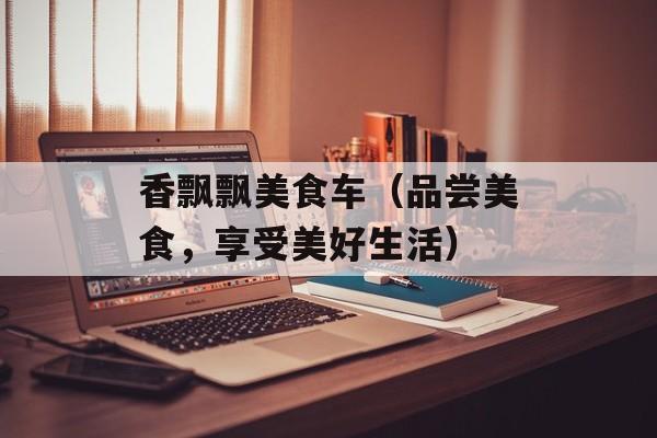 香飘飘美食车（品尝美食，享受美好生活）-第1张图片-