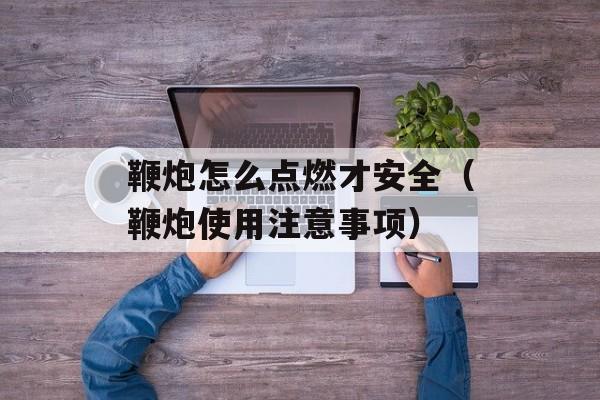 鞭炮怎么点燃才安全（鞭炮使用注意事项）-第1张图片-