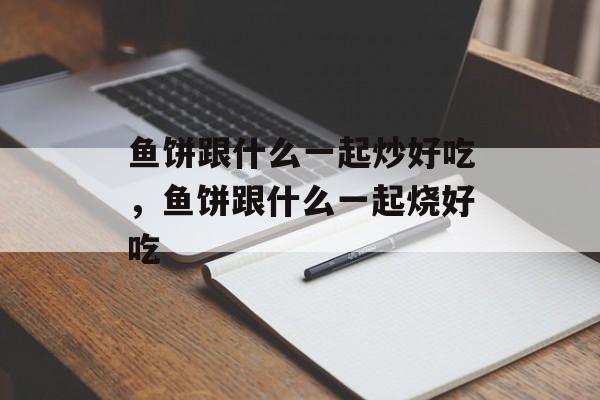 鱼饼跟什么一起炒好吃，鱼饼跟什么一起烧好吃-第1张图片-