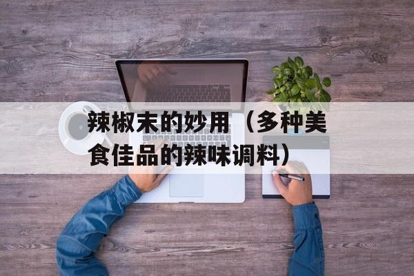 辣椒末的妙用（多种美食佳品的辣味调料）-第1张图片-