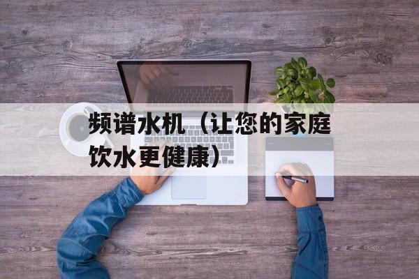 频谱水机（让您的家庭饮水更健康）-第1张图片-