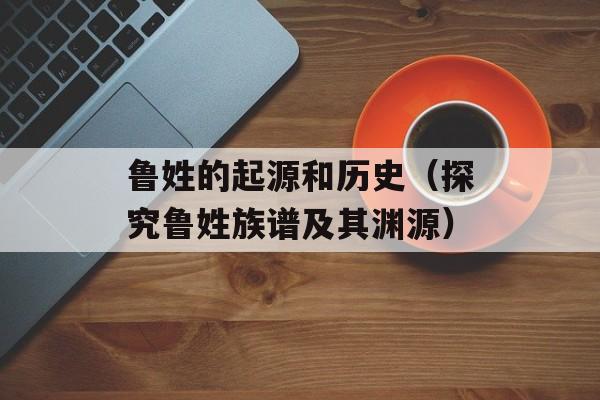 鲁姓的起源和历史（探究鲁姓族谱及其渊源）-第1张图片-