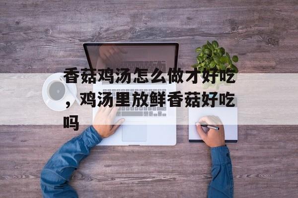 香菇鸡汤怎么做才好吃，鸡汤里放鲜香菇好吃吗-第1张图片-
