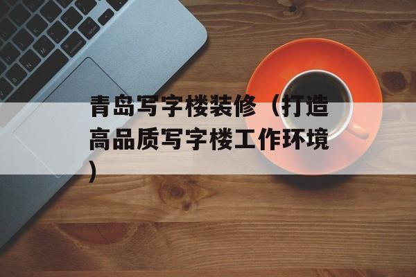 青岛写字楼装修（打造高品质写字楼工作环境）-第1张图片-