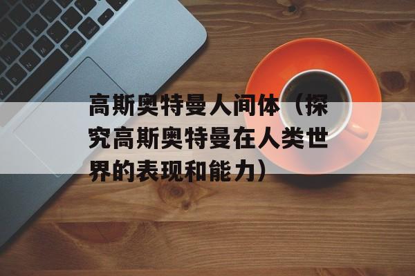 高斯奥特曼人间体（探究高斯奥特曼在人类世界的表现和能力）-第1张图片-