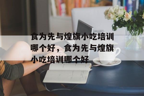 食为先与煌旗小吃培训哪个好，食为先与煌旗小吃培训哪个好-第1张图片-