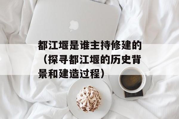 都江堰是谁主持修建的（探寻都江堰的历史背景和建造过程）-第1张图片-