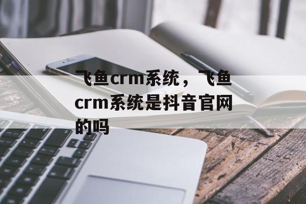 飞鱼crm系统，飞鱼crm系统是抖音官网的吗-第1张图片-
