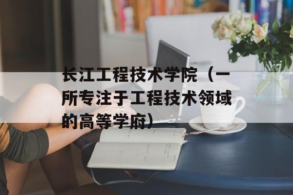 长江工程技术学院（一所专注于工程技术领域的高等学府）-第1张图片-