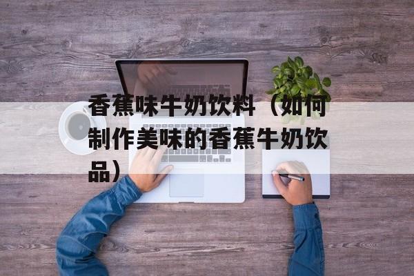 香蕉味牛奶饮料（如何制作美味的香蕉牛奶饮品）-第1张图片-