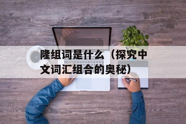 隆组词是什么（探究中文词汇组合的奥秘）-第1张图片-