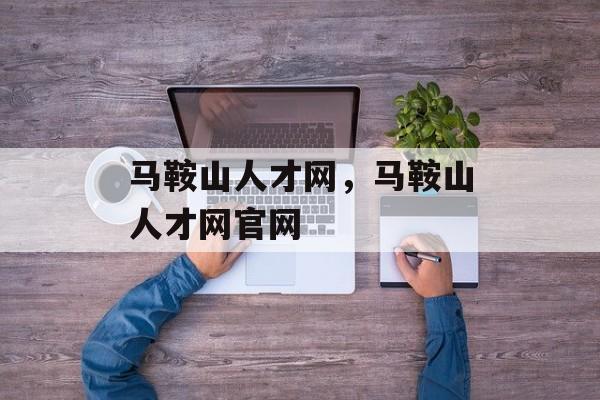 马鞍山人才网，马鞍山人才网官网-第1张图片-