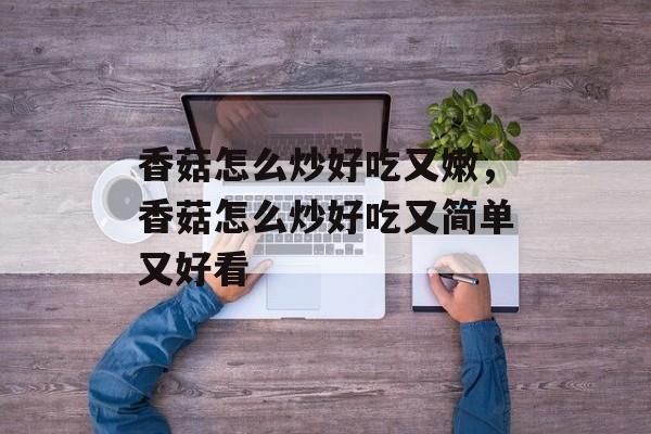香菇怎么炒好吃又嫩，香菇怎么炒好吃又简单又好看-第1张图片-
