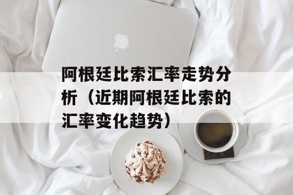 阿根廷比索汇率走势分析（近期阿根廷比索的汇率变化趋势）-第1张图片-