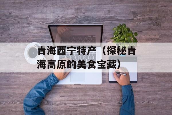 青海西宁特产（探秘青海高原的美食宝藏）-第1张图片-