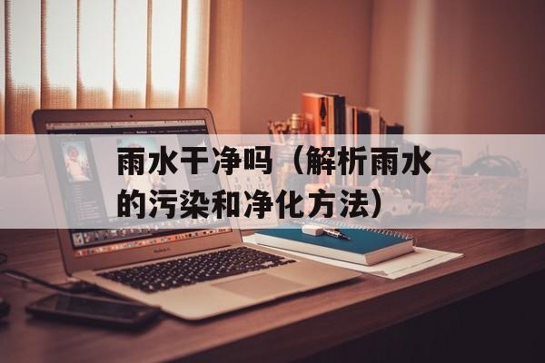 雨水干净吗（解析雨水的污染和净化方法）-第1张图片-