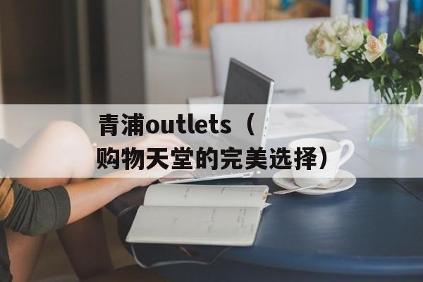 青浦outlets（购物天堂的完美选择）-第1张图片-