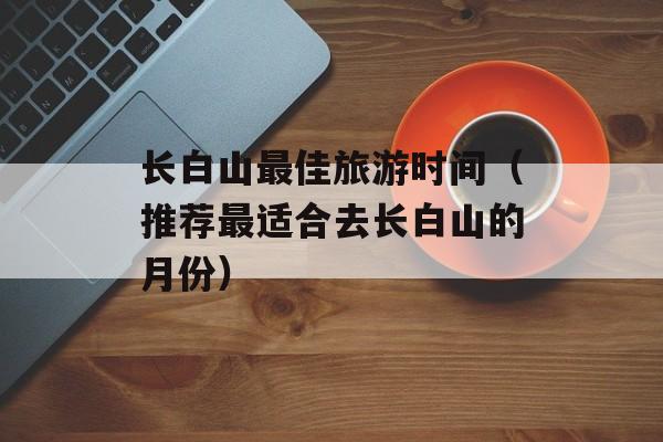长白山最佳旅游时间（推荐最适合去长白山的月份）-第1张图片-