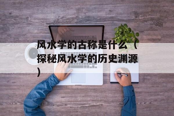 风水学的古称是什么（探秘风水学的历史渊源）-第1张图片-