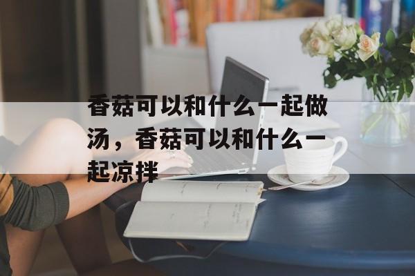 香菇可以和什么一起做汤，香菇可以和什么一起凉拌-第1张图片-