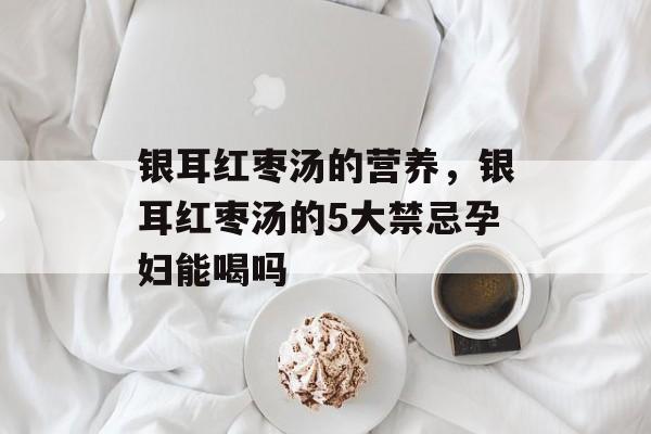 银耳红枣汤的营养，银耳红枣汤的5大禁忌孕妇能喝吗-第1张图片-