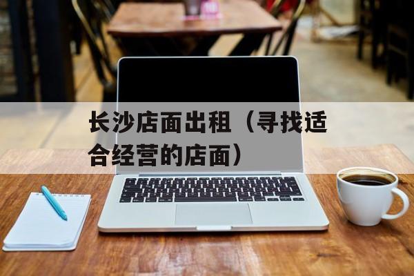 长沙店面出租（寻找适合经营的店面）-第1张图片-