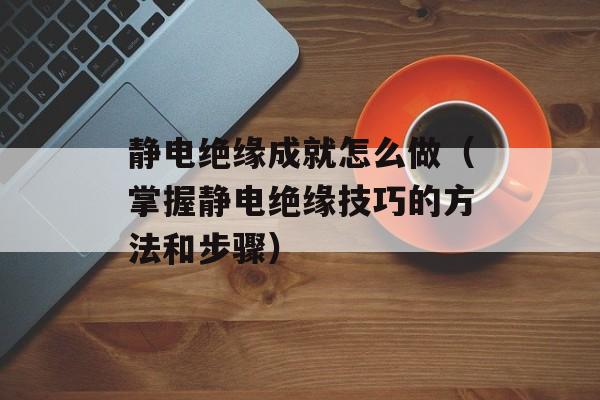 静电绝缘成就怎么做（掌握静电绝缘技巧的方法和步骤）-第1张图片-
