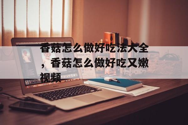 香菇怎么做好吃法大全，香菇怎么做好吃又嫩视频-第1张图片-