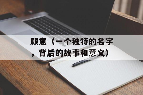 顾意（一个独特的名字，背后的故事和意义）-第1张图片-